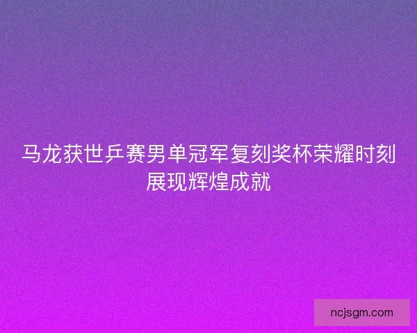马龙获世乒赛男单冠军复刻奖杯荣耀时刻展现辉煌成就