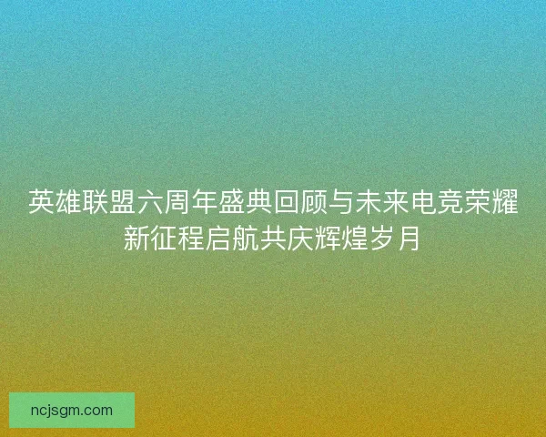 英雄联盟六周年盛典回顾与未来电竞荣耀新征程启航共庆辉煌岁月