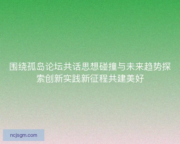 围绕孤岛论坛共话思想碰撞与未来趋势探索创新实践新征程共建美好