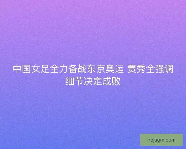 中国女足全力备战东京奥运 贾秀全强调细节决定成败