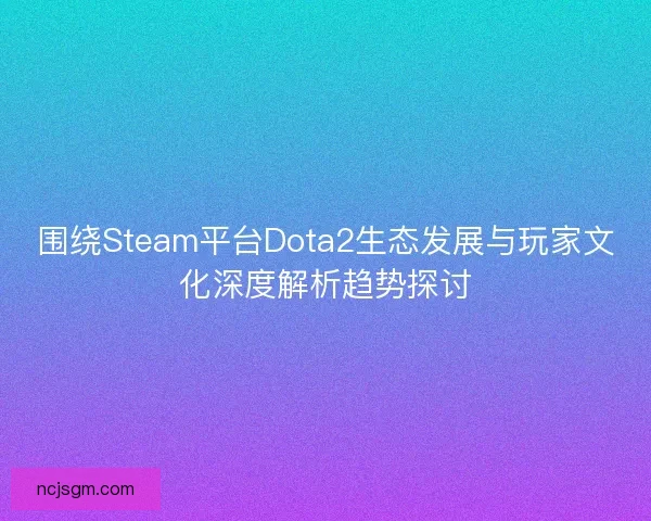围绕Steam平台Dota2生态发展与玩家文化深度解析趋势探讨